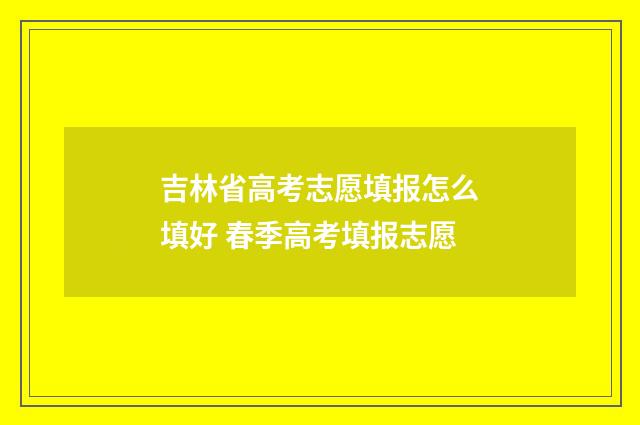 吉林省高考志愿填报怎么填好 春季高考填报志愿