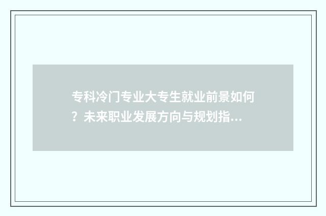 专科冷门专业大专生就业前景如何？未来职业发展方向与规划指南 专科冷门专业大类有哪些