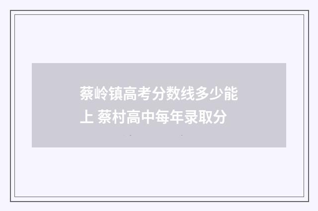 蔡岭镇高考分数线多少能上 蔡村高中每年录取分