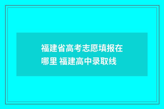 福建省高考志愿填报在哪里 福建高中录取线