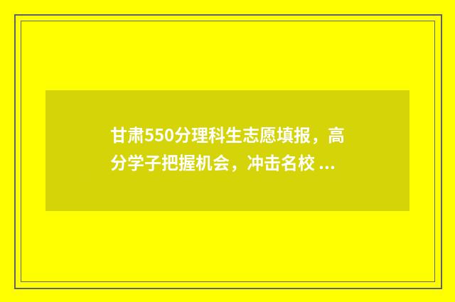 甘肃550分理科生志愿填报，高分学子把握机会，冲击名校 甘肃550分能上什么大学