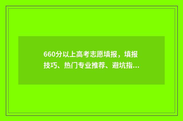 660分以上高考志愿填报，填报技巧、热门专业推荐、避坑指南 高考660多分能考上什么大学