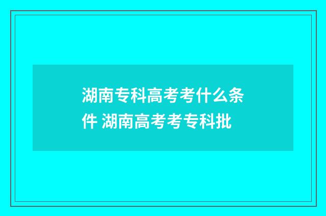 湖南专科高考考什么条件 湖南高考考专科批
