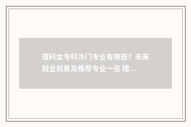 理科女专科冷门专业有哪些？未来就业前景及推荐专业一览 理科女生专科学什么专业就业前景好