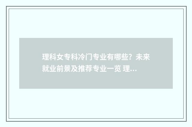 理科女专科冷门专业有哪些？未来就业前景及推荐专业一览 理科女生专科学什么专业就业前景好