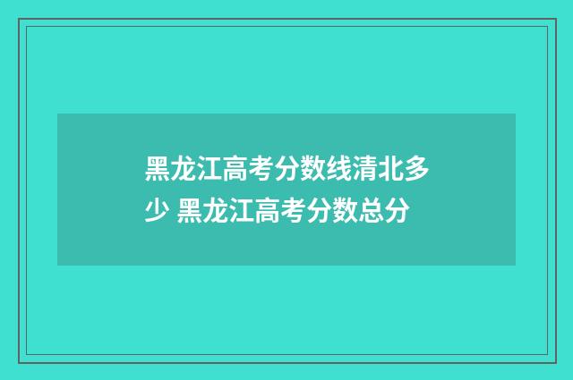 黑龙江高考分数线清北多少 黑龙江高考分数总分