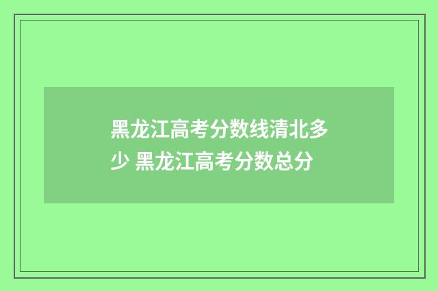 黑龙江高考分数线清北多少 黑龙江高考分数总分