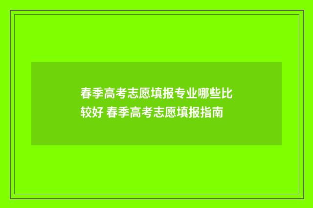 春季高考志愿填报专业哪些比较好 春季高考志愿填报指南