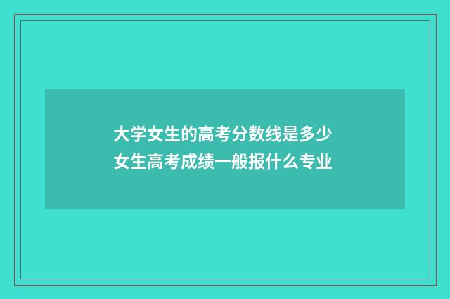 大学女生的高考分数线是多少 女生高考成绩一般报什么专业