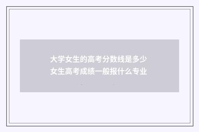 大学女生的高考分数线是多少 女生高考成绩一般报什么专业