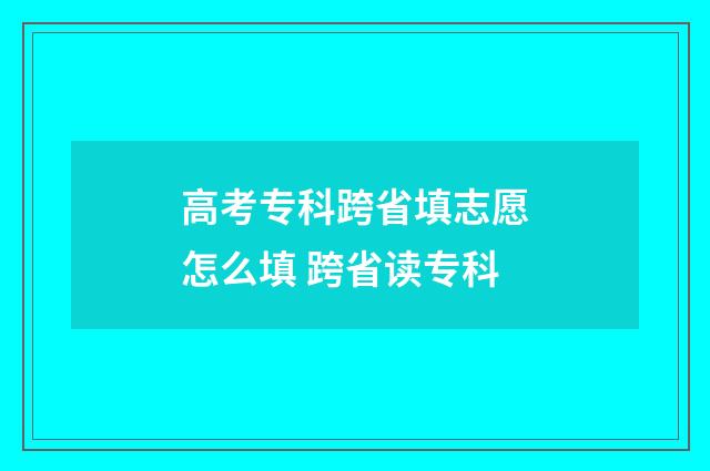 高考专科跨省填志愿怎么填 跨省读专科
