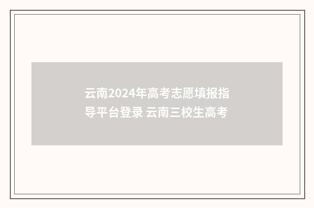 云南2024年高考志愿填报指导平台登录 云南三校生高考