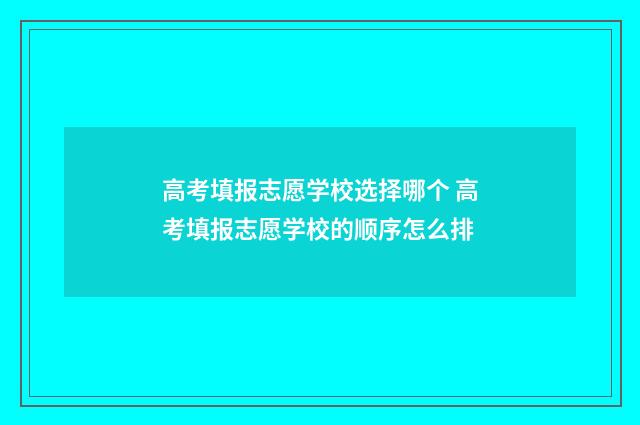 高考填报志愿学校选择哪个 高考填报志愿学校的顺序怎么排