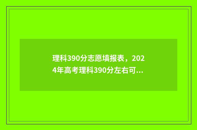 理科390分志愿填报表，2024年高考理科390分左右可以报考的大学名单 2021年高考理科390分报什么学校