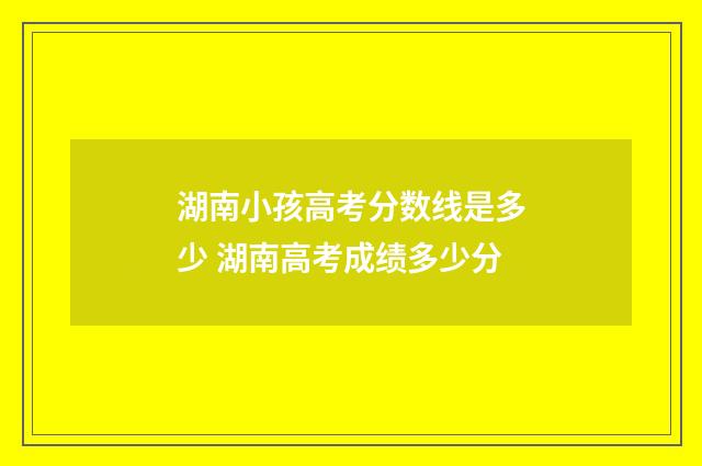 湖南小孩高考分数线是多少 湖南高考成绩多少分