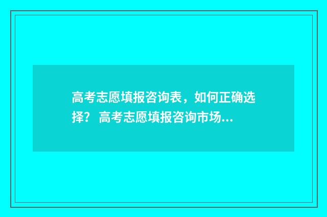 高考志愿填报咨询表，如何正确选择？ 高考志愿填报咨询市场乱象调查