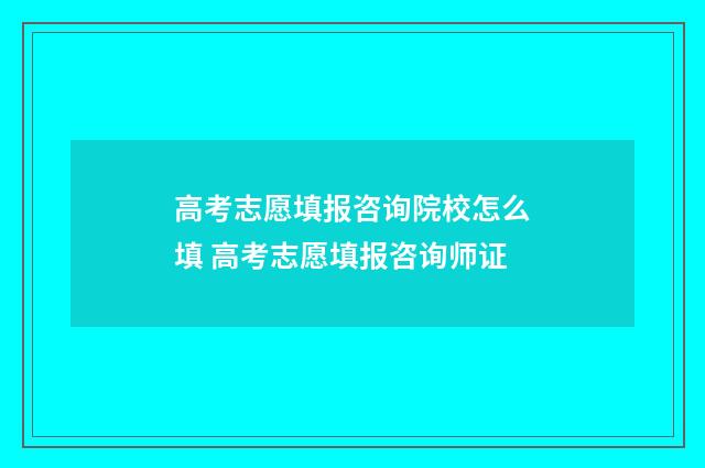 高考志愿填报咨询院校怎么填 高考志愿填报咨询师证