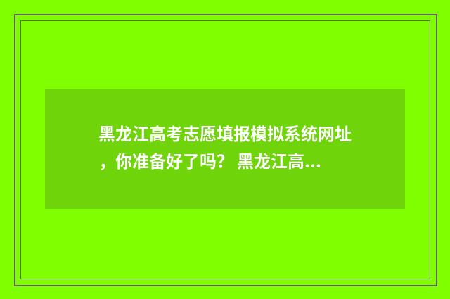 黑龙江高考志愿填报模拟系统网址，你准备好了吗？ 黑龙江高考志愿可以填几个学校