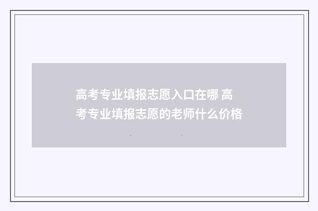 高考专业填报志愿入口在哪 高考专业填报志愿的老师什么价格