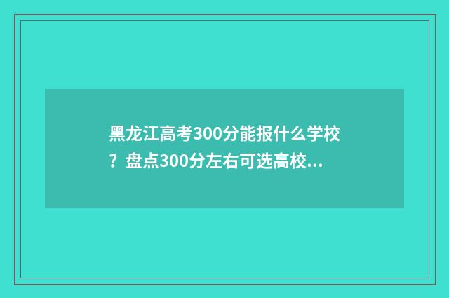 黑龙江高考300分能报什么学校？盘点300分左右可选高校 黑龙江高考300分可以上什么学校