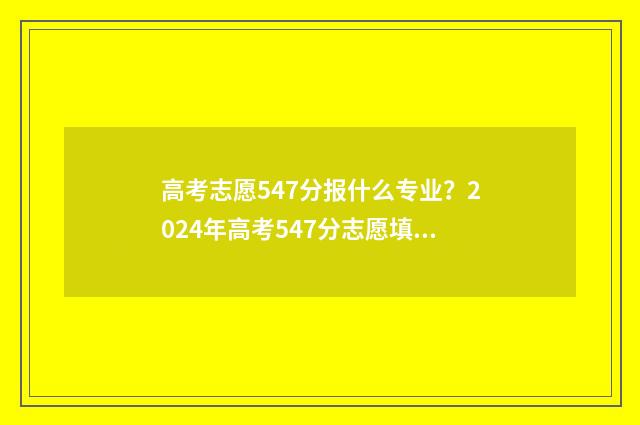 高考志愿547分报什么专业？2024年高考547分志愿填报指南 高考总分547能上什么学校