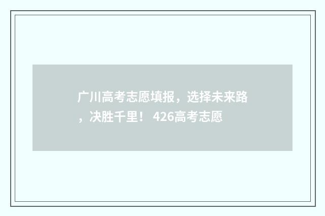 广川高考志愿填报，选择未来路，决胜千里！ 426高考志愿