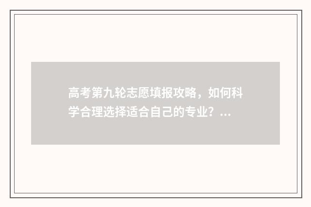 高考第九轮志愿填报攻略，如何科学合理选择适合自己的专业？ 第一志愿和第九志愿是怎么录取的