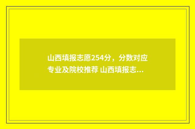 山西填报志愿254分，分数对应专业及院校推荐 山西填报志愿页面