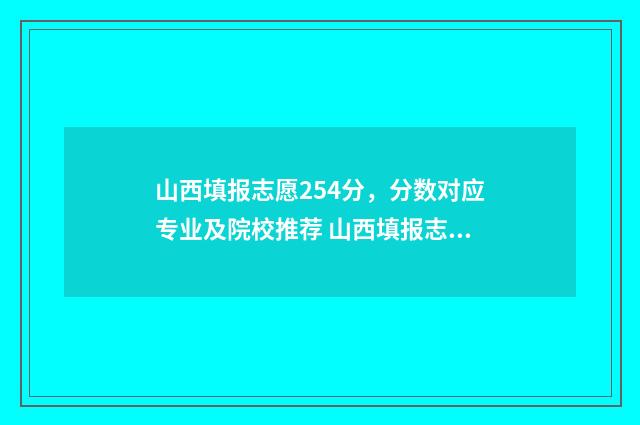 山西填报志愿254分，分数对应专业及院校推荐 山西填报志愿页面