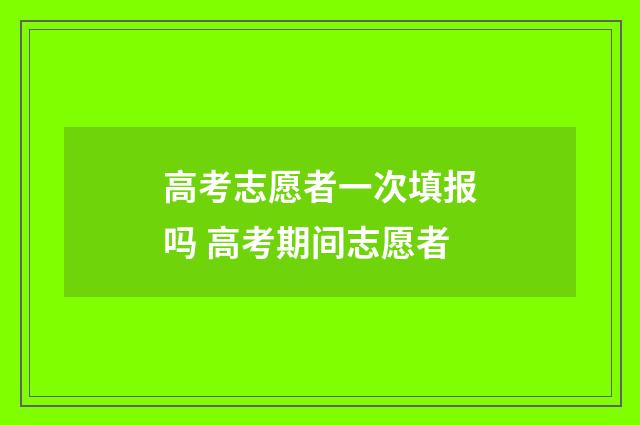 高考志愿者一次填报吗 高考期间志愿者