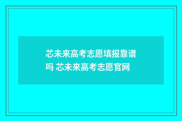 芯未来高考志愿填报靠谱吗 芯未来高考志愿官网