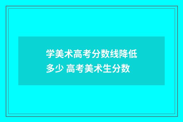 学美术高考分数线降低多少 高考美术生分数
