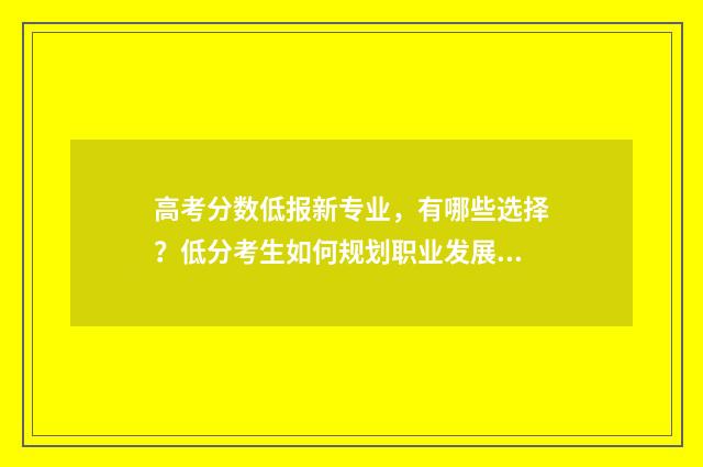 高考分数低报新专业，有哪些选择？低分考生如何规划职业发展？ 高考分数太低
