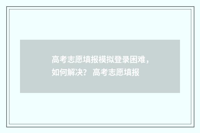 高考志愿填报模拟登录困难，如何解决？ 高考志愿填报