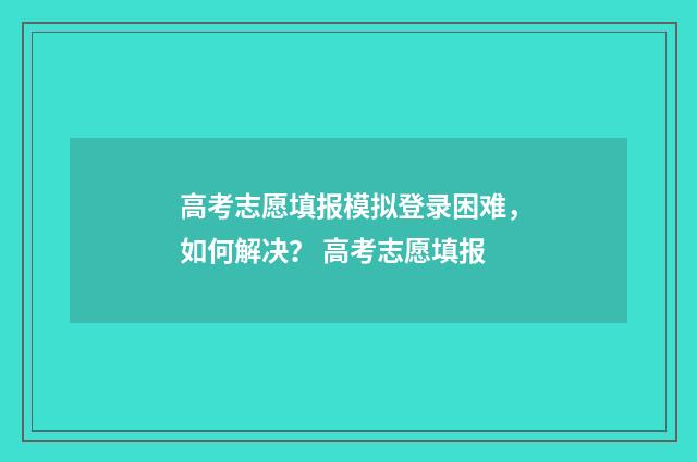 高考志愿填报模拟登录困难，如何解决？ 高考志愿填报