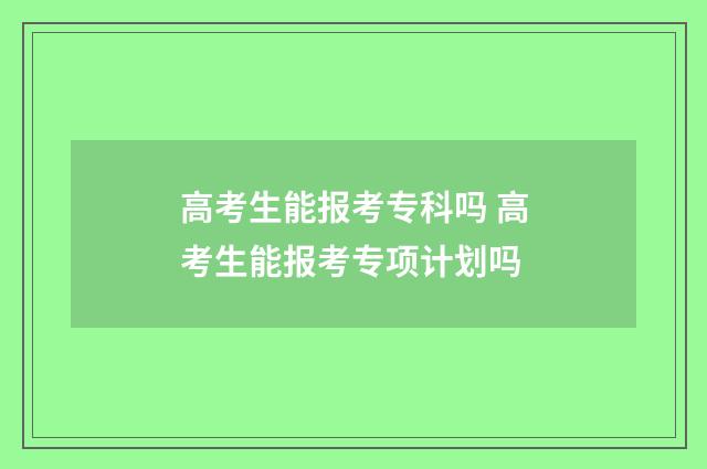 高考生能报考专科吗 高考生能报考专项计划吗
