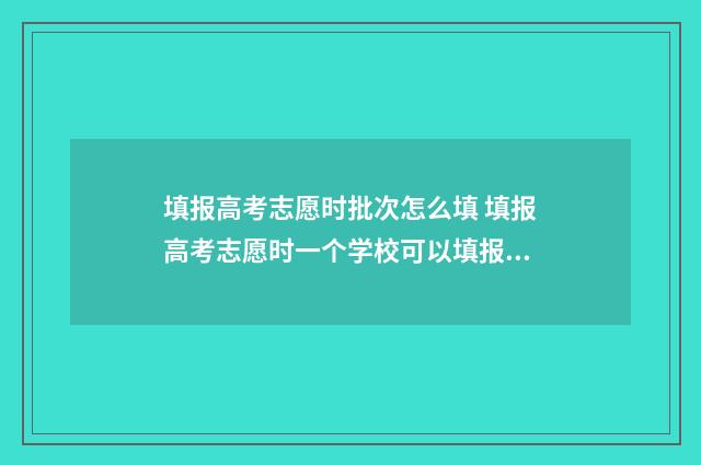填报高考志愿时批次怎么填 填报高考志愿时一个学校可以填报几个专业组