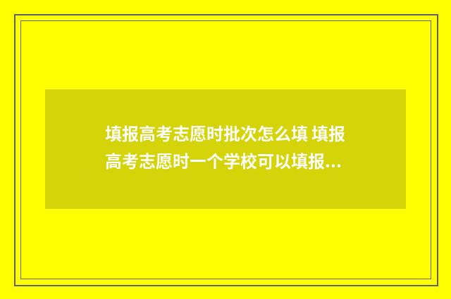 填报高考志愿时批次怎么填 填报高考志愿时一个学校可以填报几个专业组