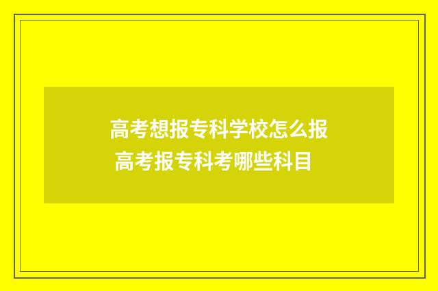 高考想报专科学校怎么报 高考报专科考哪些科目