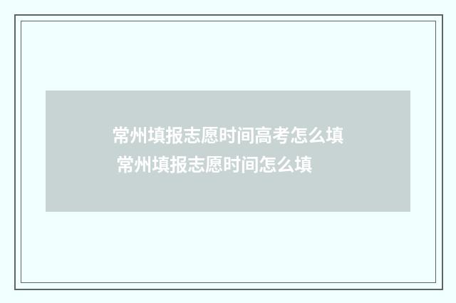 常州填报志愿时间高考怎么填 常州填报志愿时间怎么填