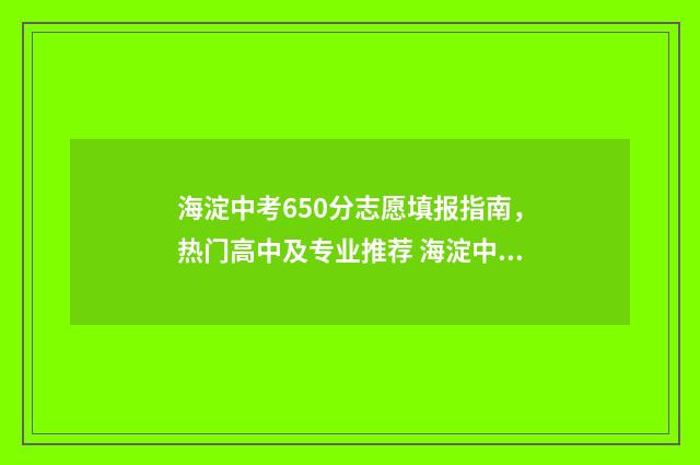 海淀中考650分志愿填报指南，热门高中及专业推荐 海淀中考分数段