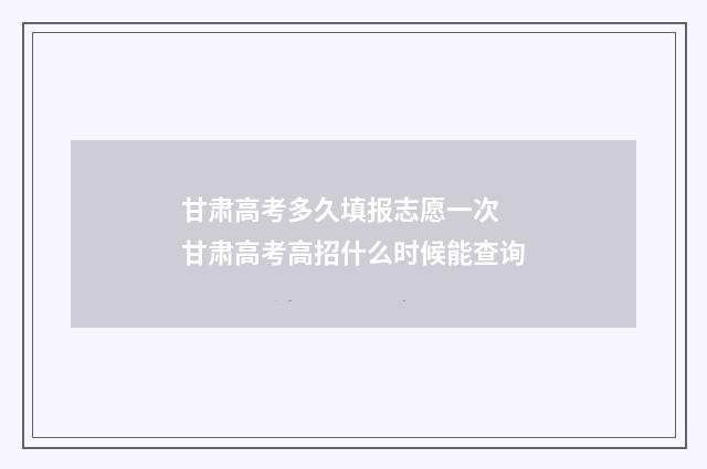甘肃高考多久填报志愿一次 甘肃高考高招什么时候能查询