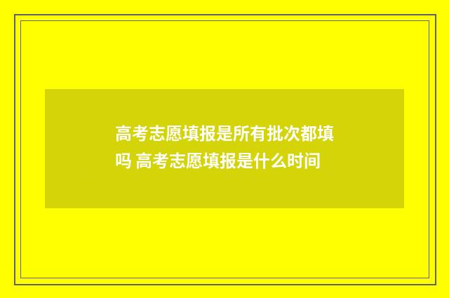 高考志愿填报是所有批次都填吗 高考志愿填报是什么时间