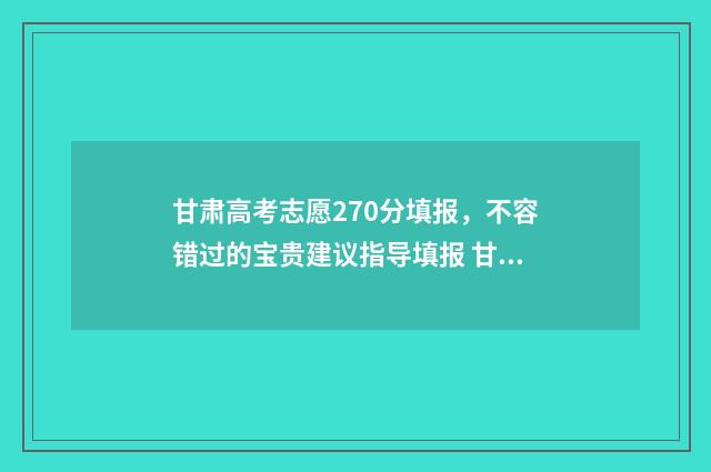甘肃高考志愿270分填报，不容错过的宝贵建议指导填报 甘肃高考志愿2723代码是什么