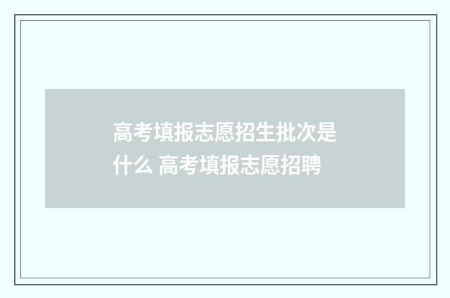 高考填报志愿招生批次是什么 高考填报志愿招聘