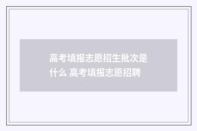 高考填报志愿招生批次是什么 高考填报志愿招聘