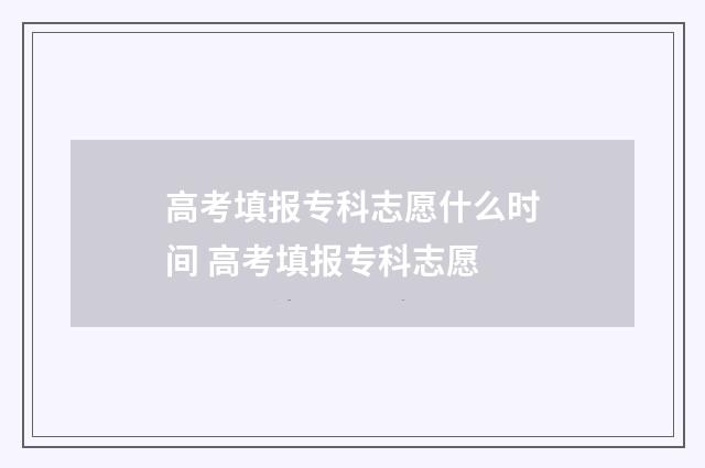 高考填报专科志愿什么时间 高考填报专科志愿
