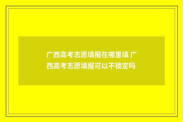 广西高考志愿填报在哪里填 广西高考志愿填报可以不锁定吗
