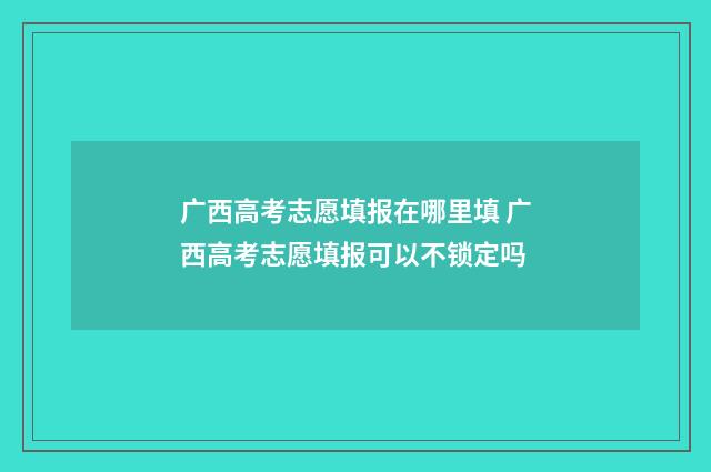 广西高考志愿填报在哪里填 广西高考志愿填报可以不锁定吗