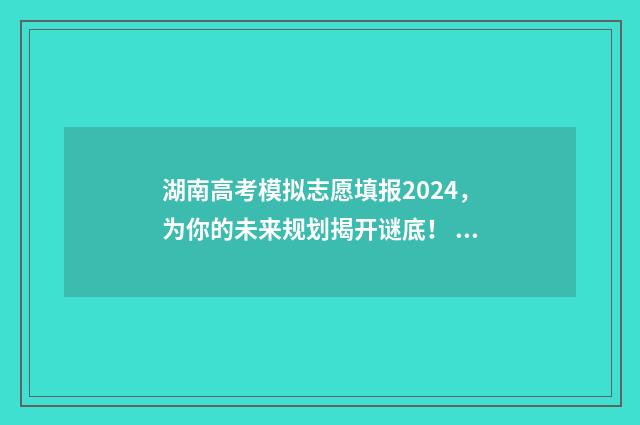 湖南高考模拟志愿填报2024，为你的未来规划揭开谜底！ 湖南高考模拟志愿填报什么时候开始